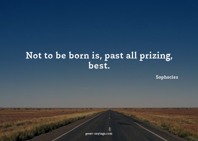Not to be born is, past all prizing, best.

