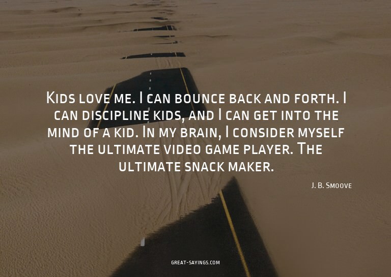 Kids love me. I can bounce back and forth. I can discip
