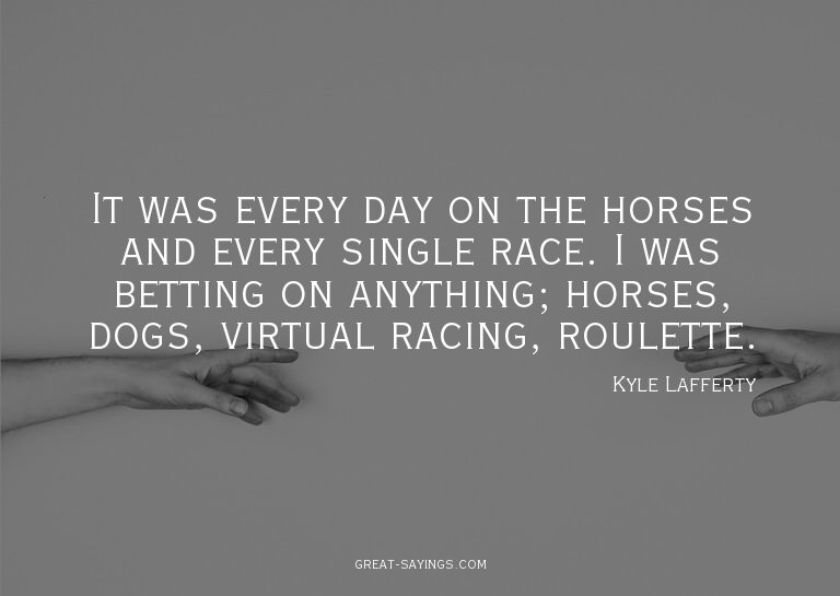 It was every day on the horses and every single race. I