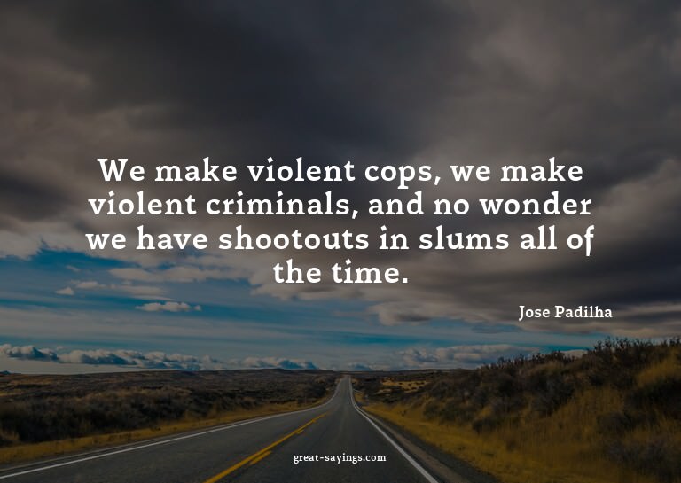 We make violent cops, we make violent criminals, and no