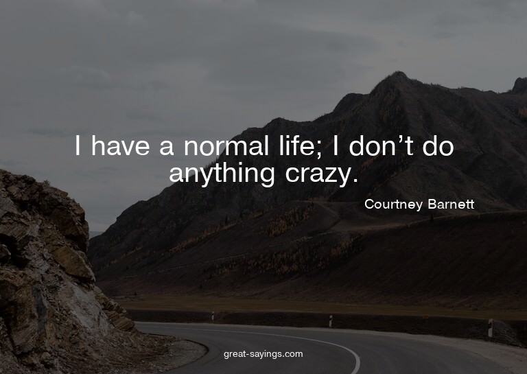 I have a normal life; I don't do anything crazy.

