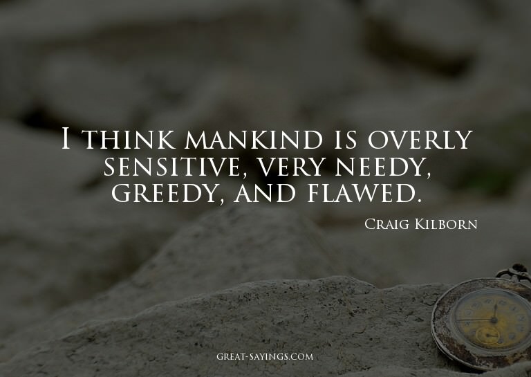 I think mankind is overly sensitive, very needy, greedy
