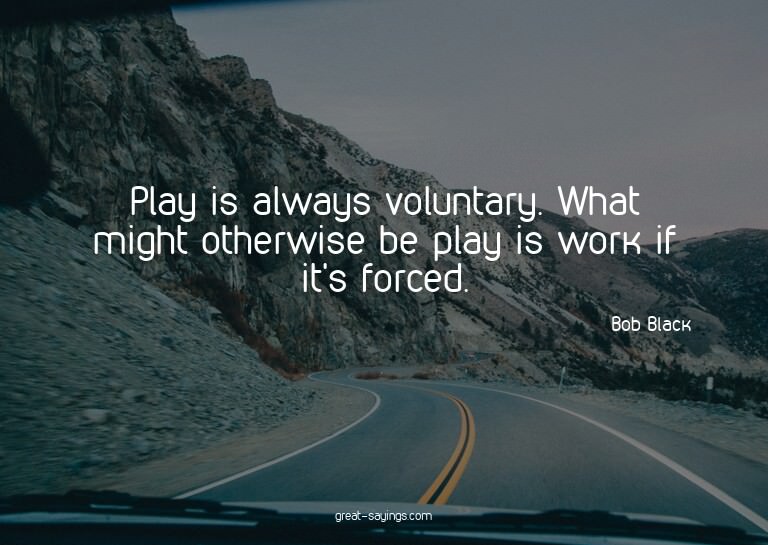 Play is always voluntary. What might otherwise be play