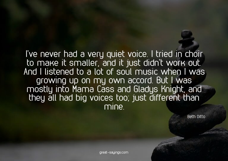 I've never had a very quiet voice. I tried in choir to