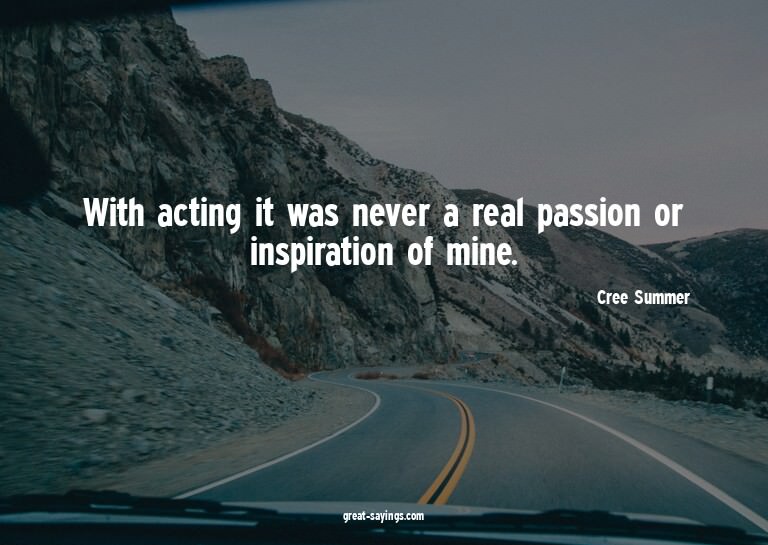 With acting it was never a real passion or inspiration