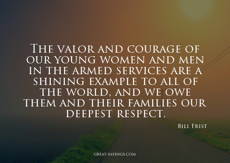 The valor and courage of our young women and men in the