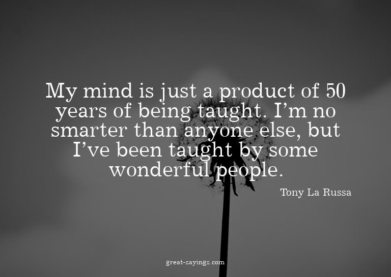 My mind is just a product of 50 years of being taught.