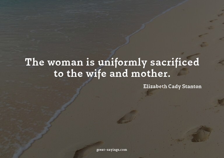 The woman is uniformly sacrificed to the wife and mothe