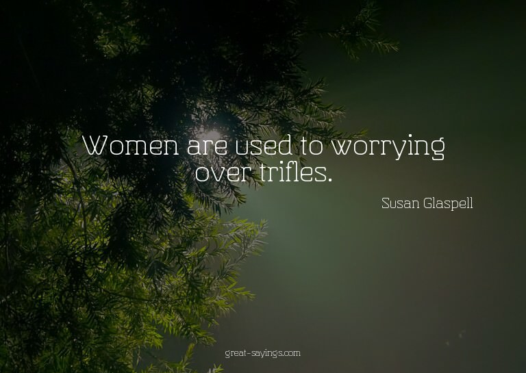 Women are used to worrying over trifles.

