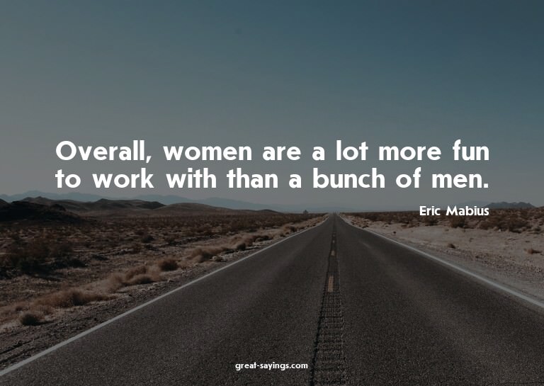 Overall, women are a lot more fun to work with than a b