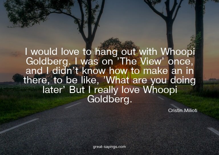 I would love to hang out with Whoopi Goldberg. I was on