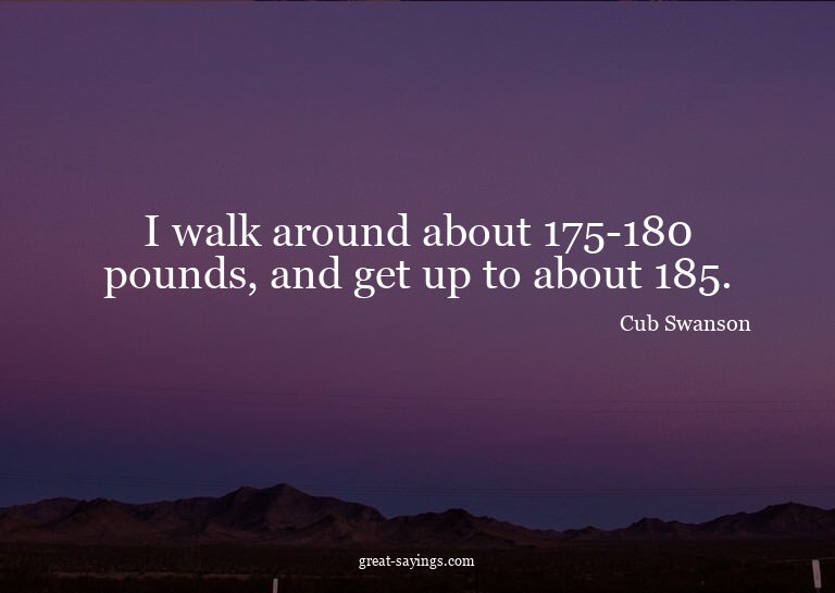 I walk around about 175-180 pounds, and get up to about