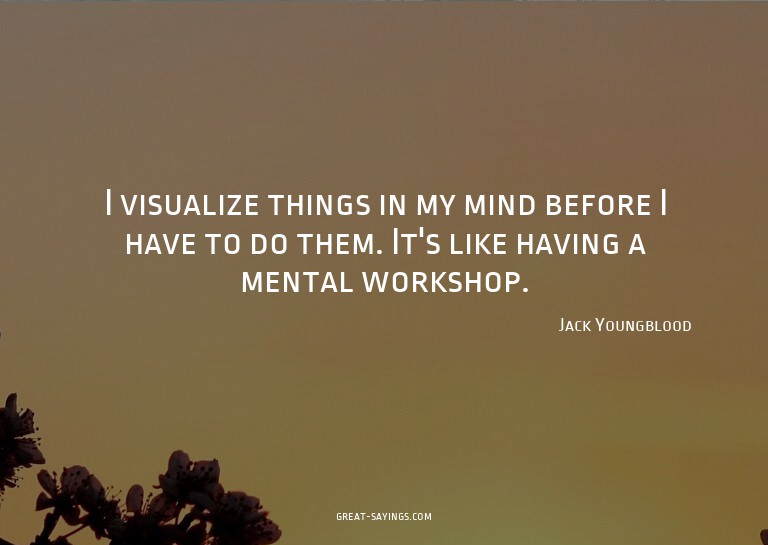 I visualize things in my mind before I have to do them.