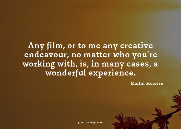 Any film, or to me any creative endeavour, no matter wh