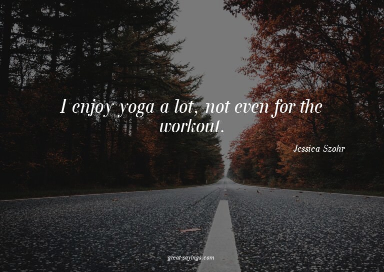 I enjoy yoga a lot, not even for the workout.

