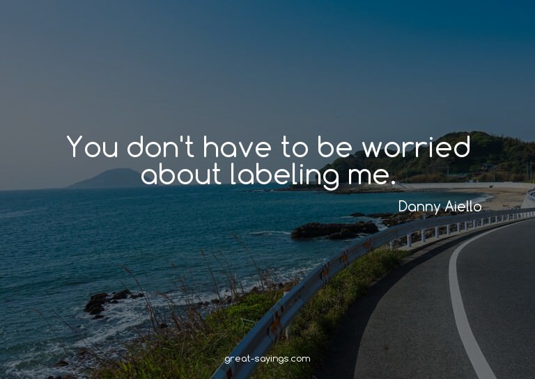 You don't have to be worried about labeling me.

