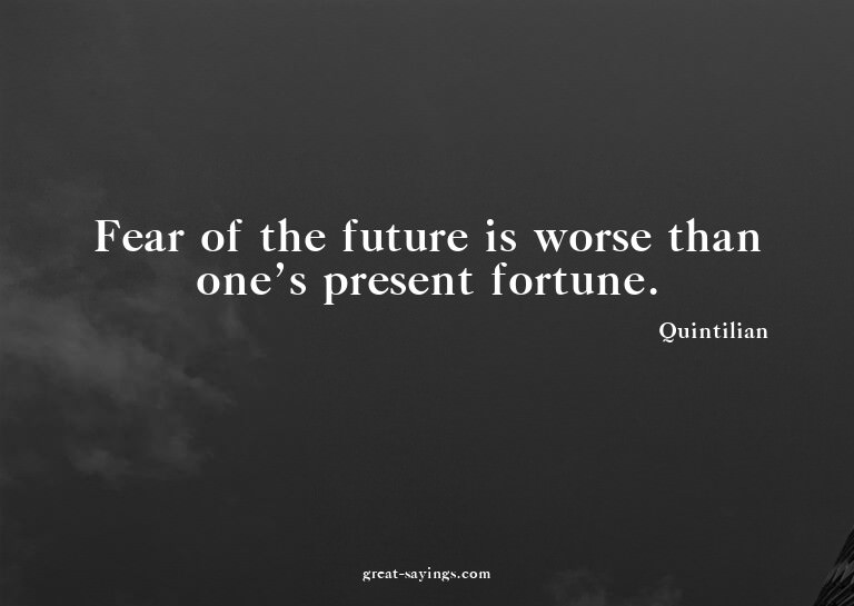 Fear of the future is worse than one's present fortune.