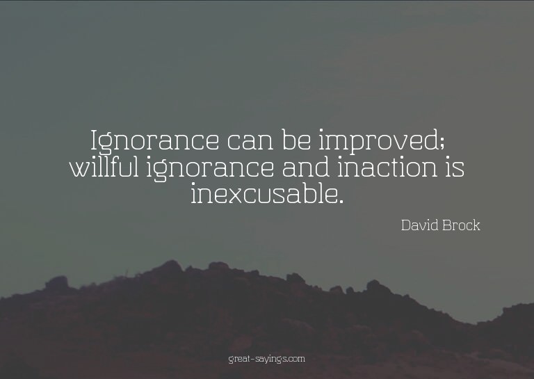 Ignorance can be improved; willful ignorance and inacti