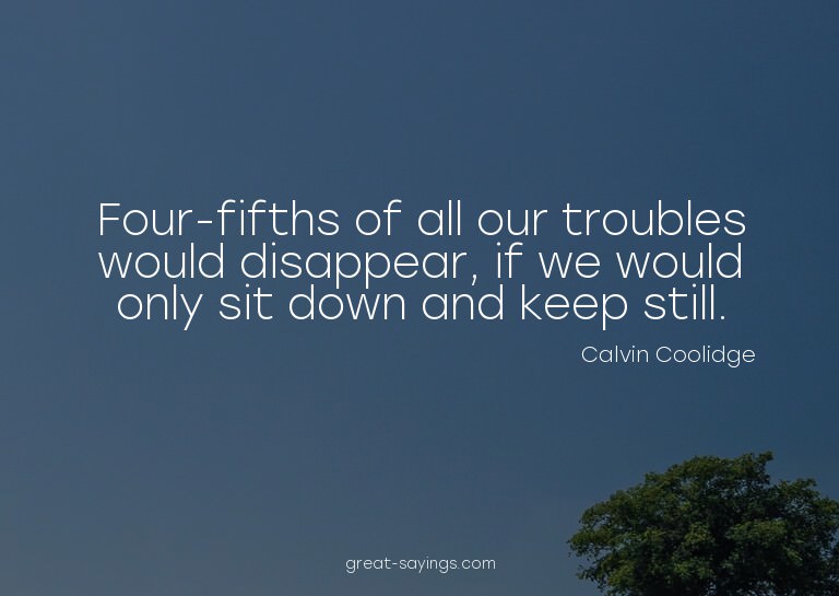 Four-fifths of all our troubles would disappear, if we