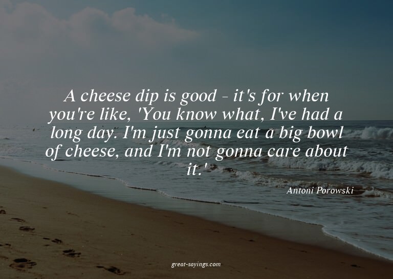 A cheese dip is good - it's for when you're like, 'You