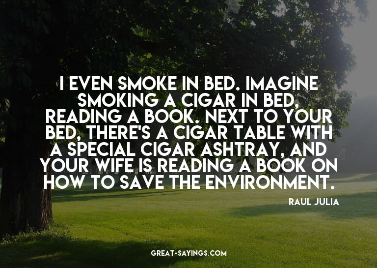 I even smoke in bed. Imagine smoking a cigar in bed, re