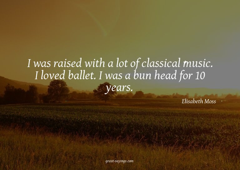 I was raised with a lot of classical music. I loved bal