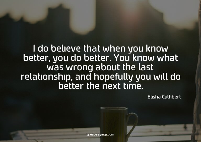 I do believe that when you know better, you do better.