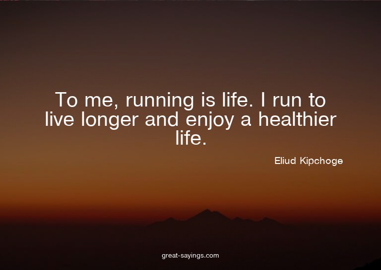 To me, running is life. I run to live longer and enjoy