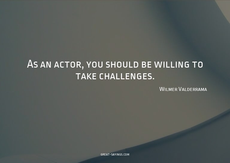 As an actor, you should be willing to take challenges.

