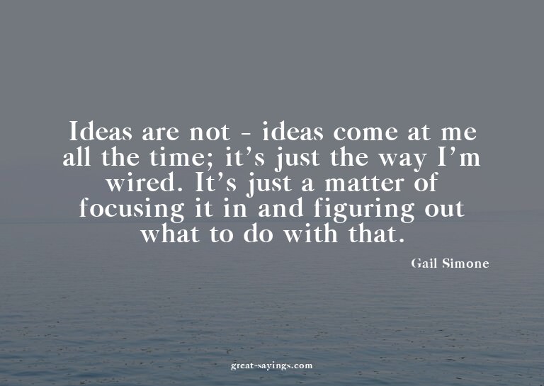 Ideas are not - ideas come at me all the time; it's jus