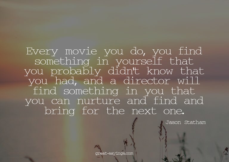 Every movie you do, you find something in yourself that