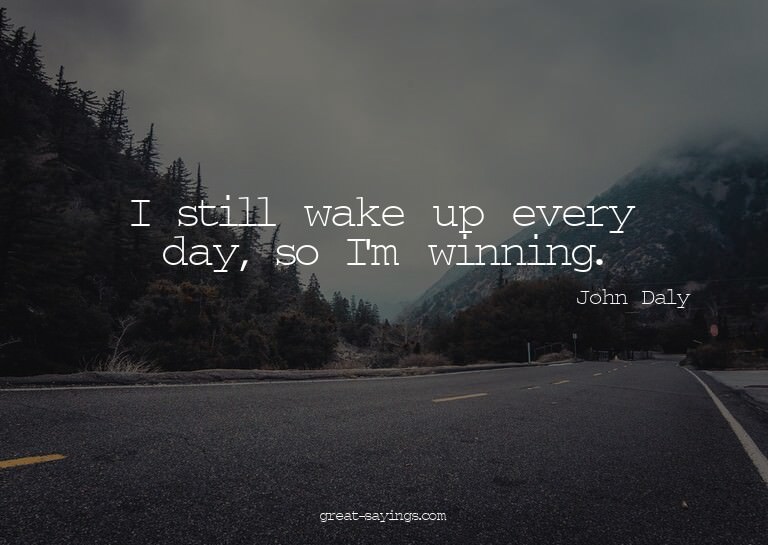 I still wake up every day, so I'm winning.

