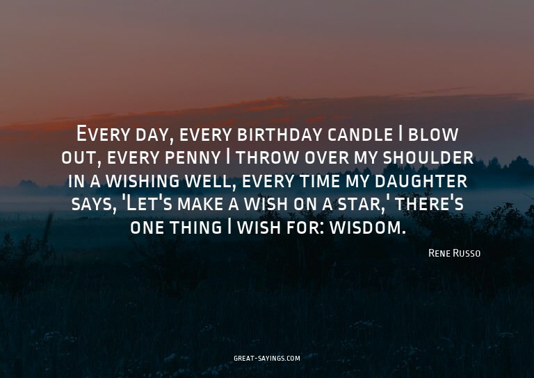Every day, every birthday candle I blow out, every penn