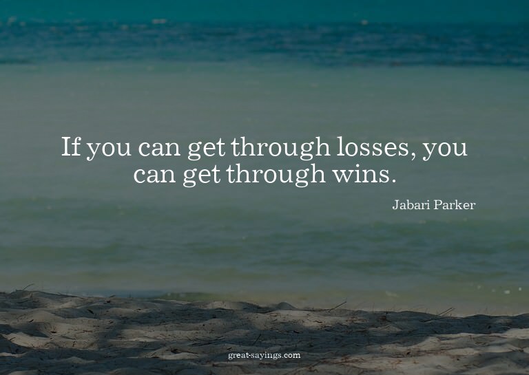 If you can get through losses, you can get through wins