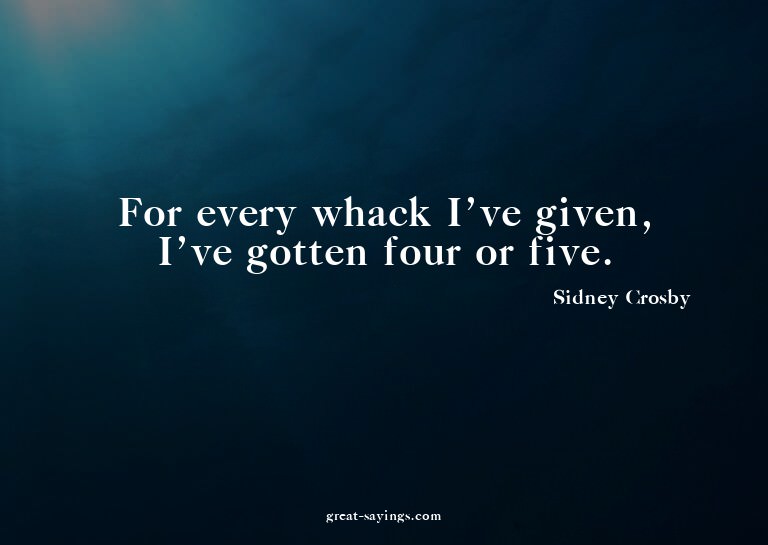 For every whack I've given, I've gotten four or five.

