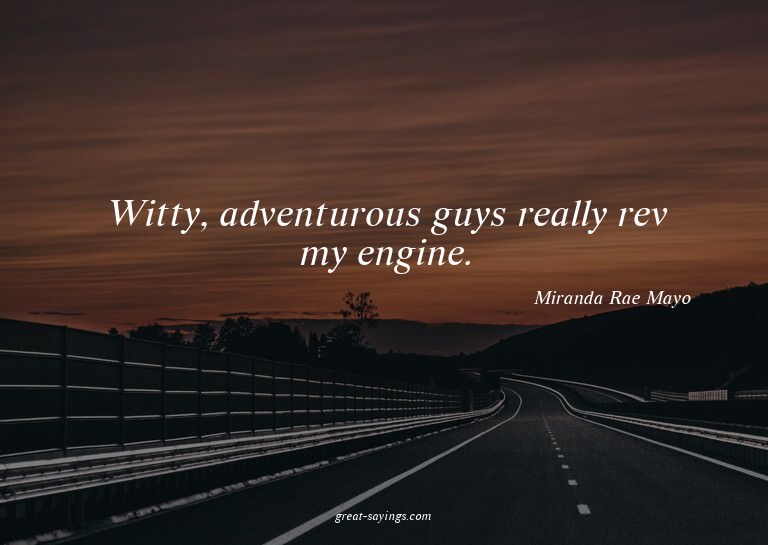 Witty, adventurous guys really rev my engine.

