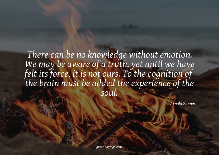 There can be no knowledge without emotion. We may be aw
