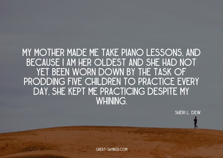 My mother made me take piano lessons, and because I am