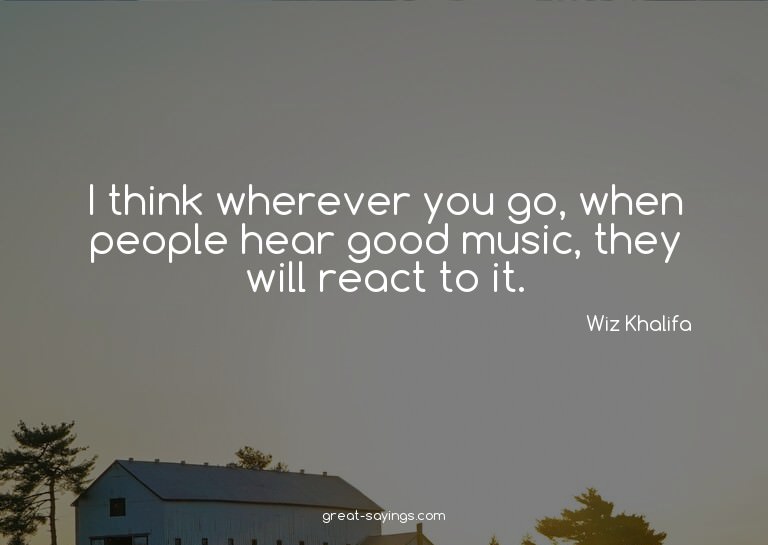 I think wherever you go, when people hear good music, t