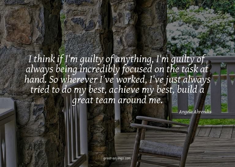 I think if I'm guilty of anything, I'm guilty of always