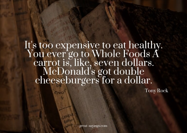 It's too expensive to eat healthy. You ever go to Whole