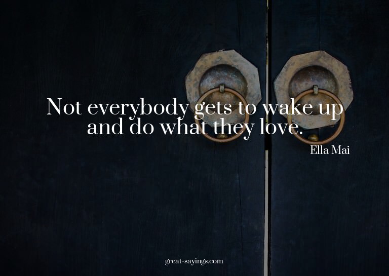 Not everybody gets to wake up and do what they love.


