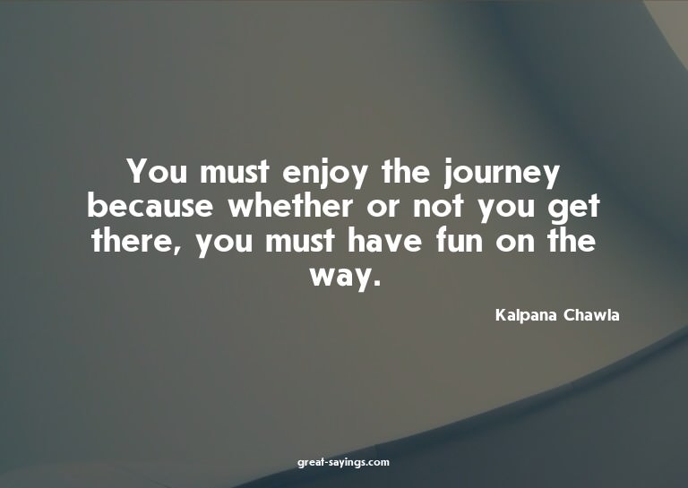 You must enjoy the journey because whether or not you g