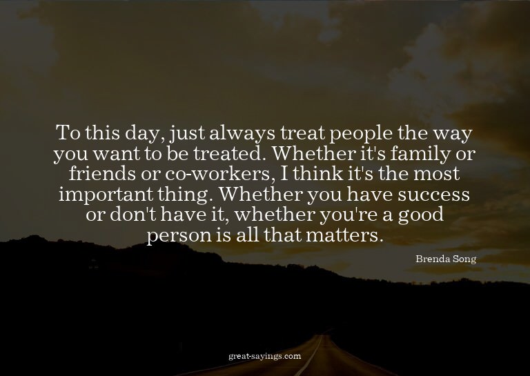 To this day, just always treat people the way you want