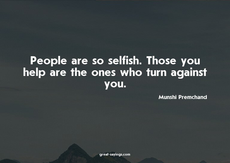 People are so selfish. Those you help are the ones who