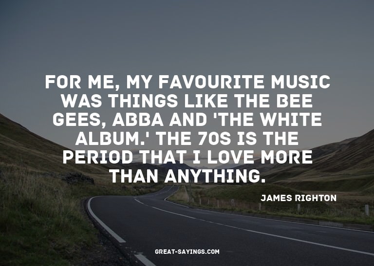For me, my favourite music was things like The Bee Gees