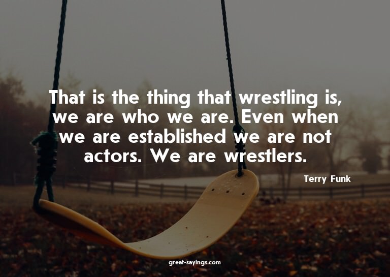 That is the thing that wrestling is, we are who we are.