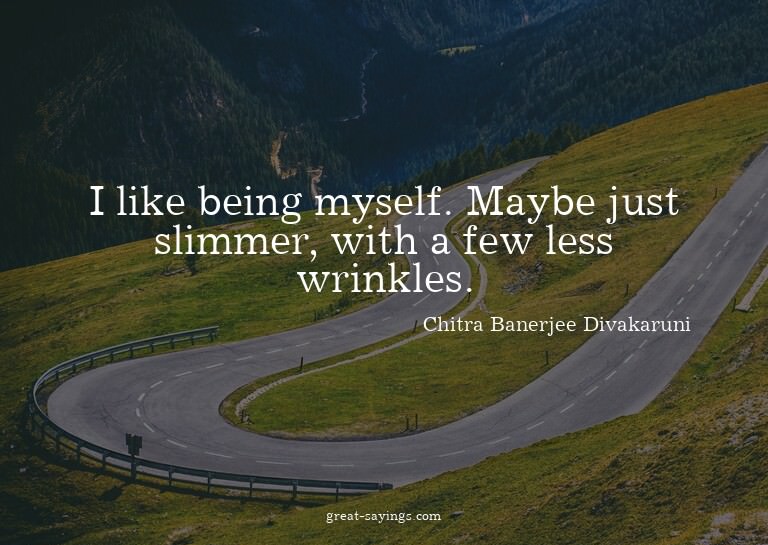 I like being myself. Maybe just slimmer, with a few les