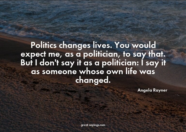 Politics changes lives. You would expect me, as a polit