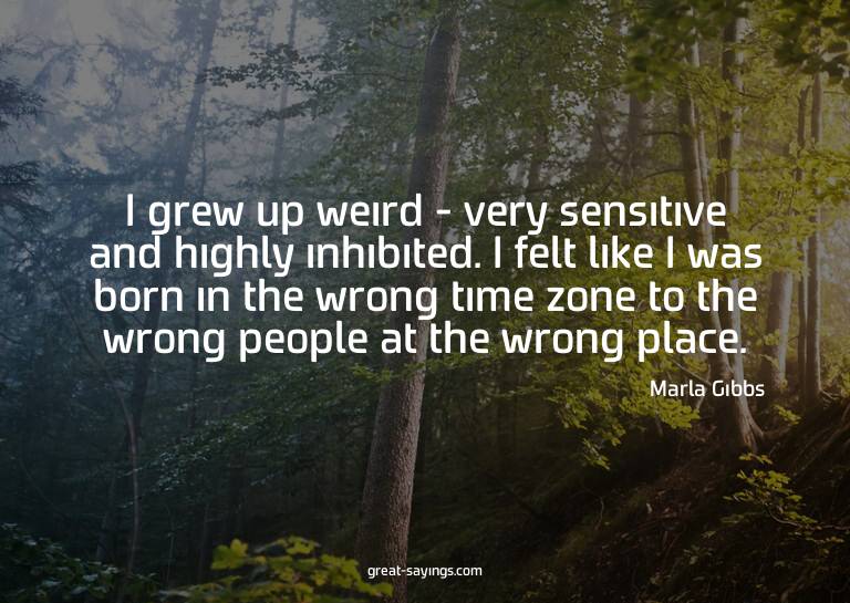 I grew up weird - very sensitive and highly inhibited.